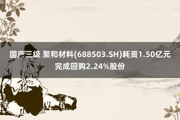 国产三级 聚和材料(688503.SH)耗资1.50亿元完成回购2.24%股份