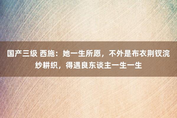 国产三级 西施：她一生所愿，不外是布衣荆钗浣纱耕织，得遇良东谈主一生一生