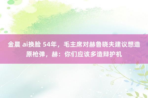 金晨 ai换脸 54年，毛主席对赫鲁晓夫建议想造原枪弹，赫：你们应该多造辩护机