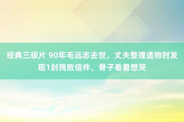 经典三级片 90年毛远志去世，丈夫整理遗物时发现1封残败信件，骨子看着想哭