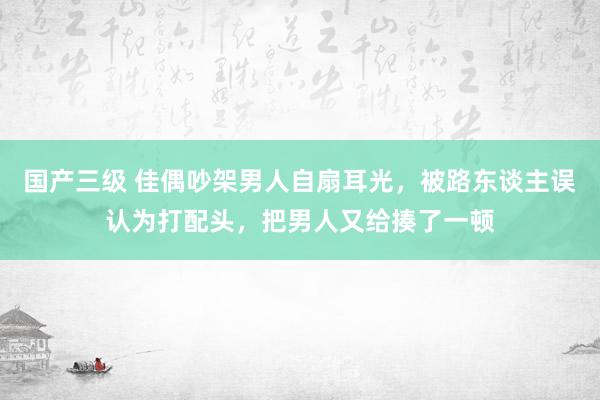 国产三级 佳偶吵架男人自扇耳光，被路东谈主误认为打配头，把男人又给揍了一顿