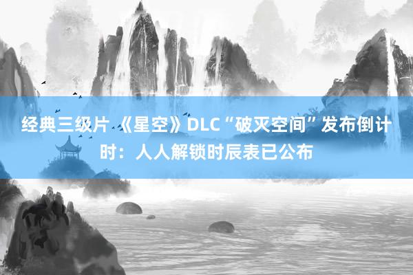 经典三级片 《星空》DLC“破灭空间”发布倒计时：人人解锁时辰表已公布