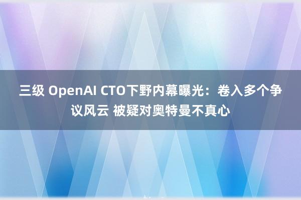 三级 OpenAI CTO下野内幕曝光：卷入多个争议风云 被疑对奥特曼不真心