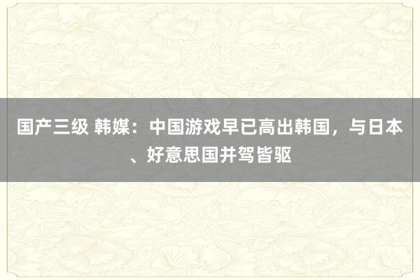 国产三级 韩媒：中国游戏早已高出韩国，与日本、好意思国并驾皆驱