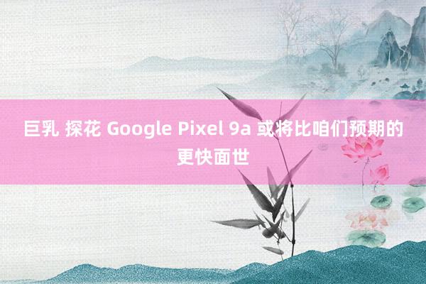 巨乳 探花 Google Pixel 9a 或将比咱们预期的更快面世