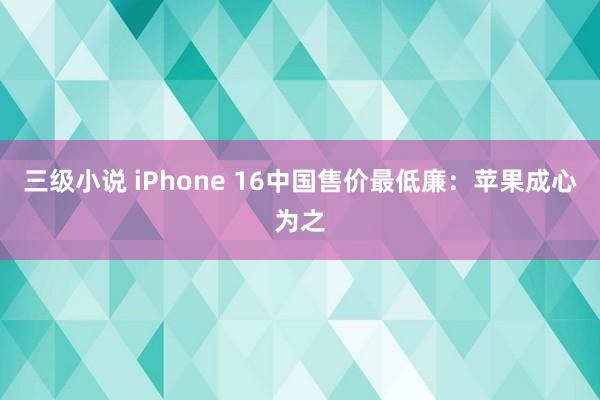 三级小说 iPhone 16中国售价最低廉：苹果成心为之