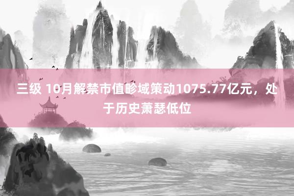 三级 10月解禁市值畛域策动1075.77亿元，处于历史萧瑟低位