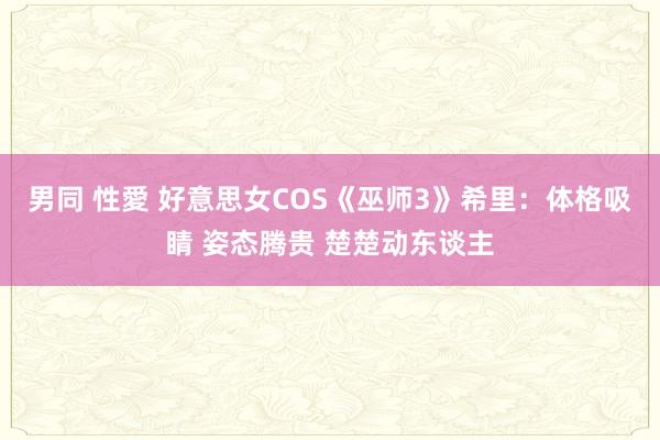 男同 性愛 好意思女COS《巫师3》希里：体格吸睛 姿态腾贵 楚楚动东谈主