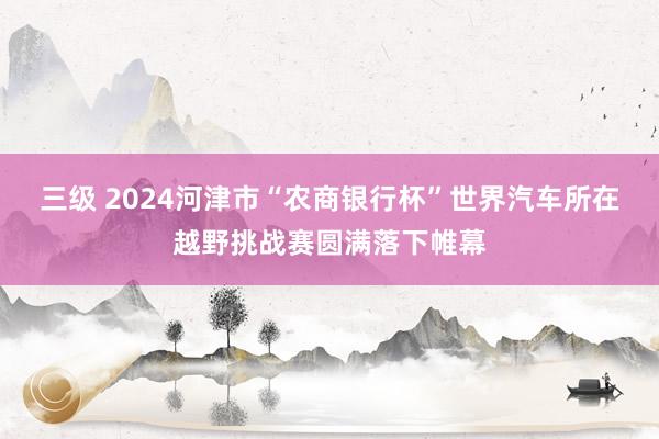 三级 2024河津市“农商银行杯”世界汽车所在越野挑战赛圆满落下帷幕