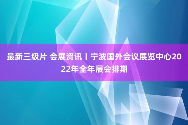 最新三级片 会展资讯丨宁波国外会议展览中心2022年全年展会排期