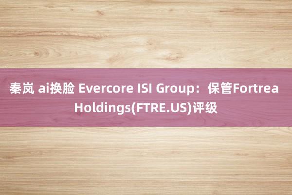 秦岚 ai换脸 Evercore ISI Group：保管Fortrea Holdings(FTRE.US)评级