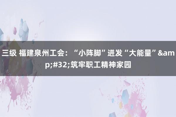 三级 福建泉州工会：“小阵脚”迸发“大能量”&#32;筑牢职工精神家园