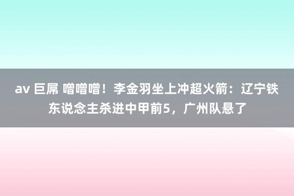 av 巨屌 噌噌噌！李金羽坐上冲超火箭：辽宁铁东说念主杀进中甲前5，广州队悬了