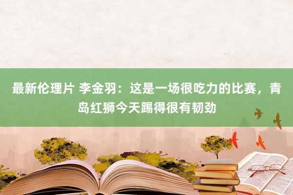 最新伦理片 李金羽：这是一场很吃力的比赛，青岛红狮今天踢得很有韧劲