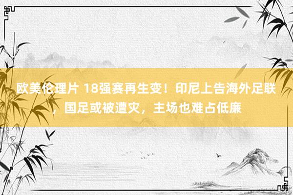 欧美伦理片 18强赛再生变！印尼上告海外足联，国足或被遭灾，主场也难占低廉