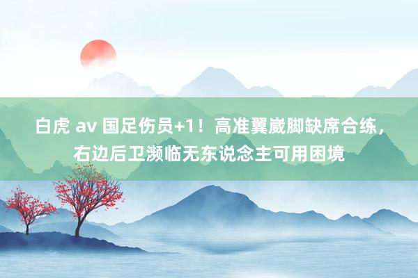 白虎 av 国足伤员+1！高准翼崴脚缺席合练，右边后卫濒临无东说念主可用困境