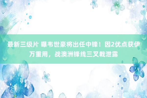 最新三级片 曝韦世豪将出任中锋！因2优点获伊万重用，战澳洲锋线三叉戟泄露