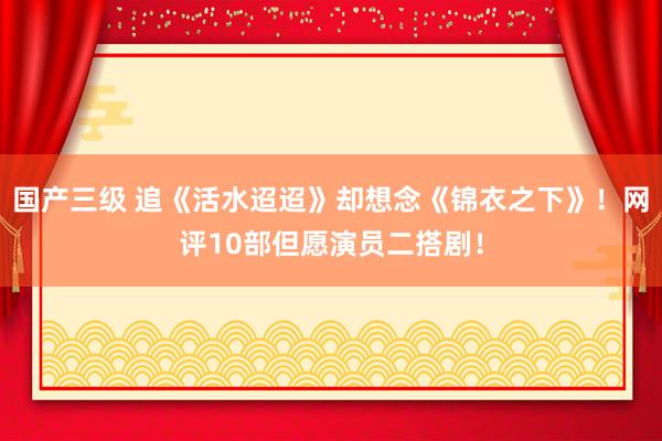 国产三级 追《活水迢迢》却想念《锦衣之下》！网评10部但愿演员二搭剧！