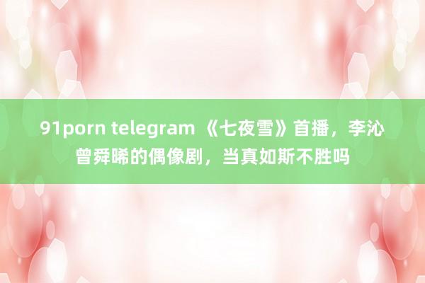 91porn telegram 《七夜雪》首播，李沁曾舜晞的偶像剧，当真如斯不胜吗