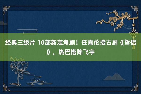 经典三级片 10部新定角剧！任嘉伦接古剧《鸳侣》，热巴搭陈飞宇