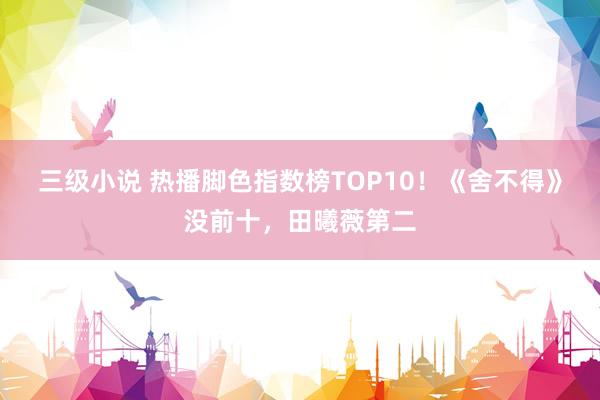 三级小说 热播脚色指数榜TOP10！《舍不得》没前十，田曦薇第二