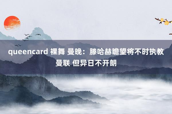 queencard 裸舞 曼晚：滕哈赫瞻望将不时执教曼联 但异日不开朗