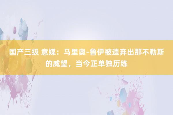 国产三级 意媒：马里奥-鲁伊被遗弃出那不勒斯的威望，当今正单独历练