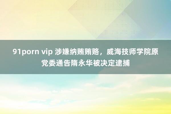 91porn vip 涉嫌纳贿贿赂，威海技师学院原党委通告隋永华被决定逮捕