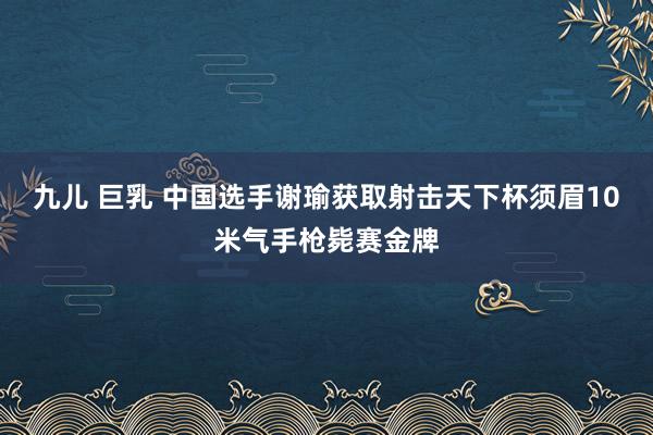 九儿 巨乳 中国选手谢瑜获取射击天下杯须眉10米气手枪毙赛金牌