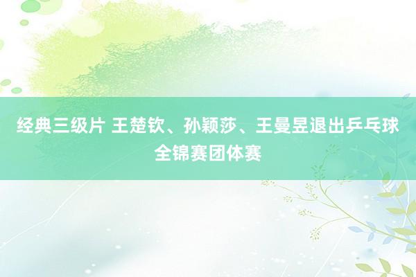 经典三级片 王楚钦、孙颖莎、王曼昱退出乒乓球全锦赛团体赛