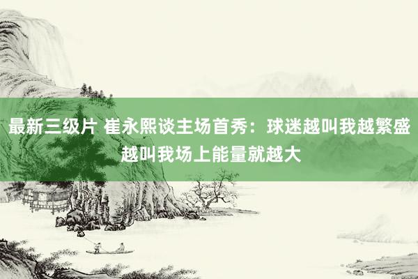 最新三级片 崔永熙谈主场首秀：球迷越叫我越繁盛 越叫我场上能量就越大