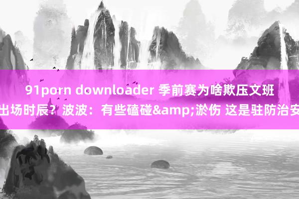 91porn downloader 季前赛为啥欺压文班出场时辰？波波：有些磕碰&淤伤 这是驻防治安