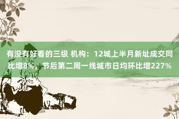 有没有好看的三级 机构：12城上半月新址成交同比增8%，节后第二周一线城市日均环比增227%