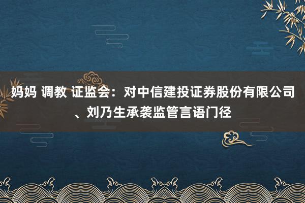 妈妈 调教 证监会：对中信建投证券股份有限公司、刘乃生承袭监管言语门径