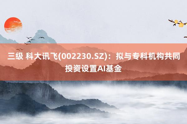 三级 科大讯飞(002230.SZ)：拟与专科机构共同投资设置AI基金