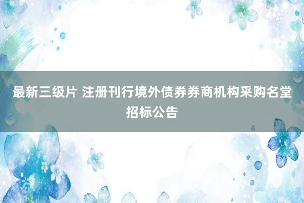 最新三级片 注册刊行境外债券券商机构采购名堂招标公告