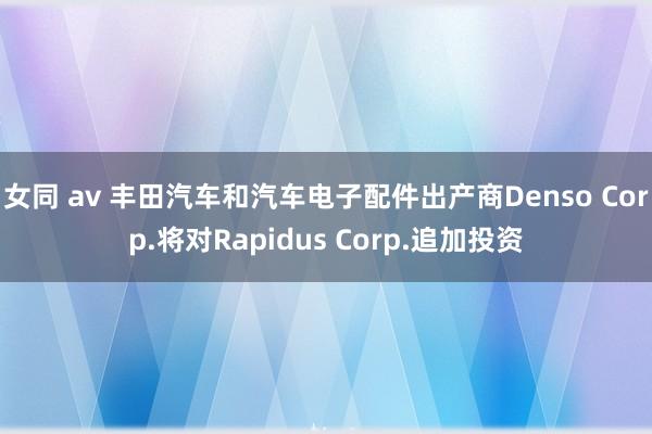 女同 av 丰田汽车和汽车电子配件出产商Denso Corp.将对Rapidus Corp.追加投资