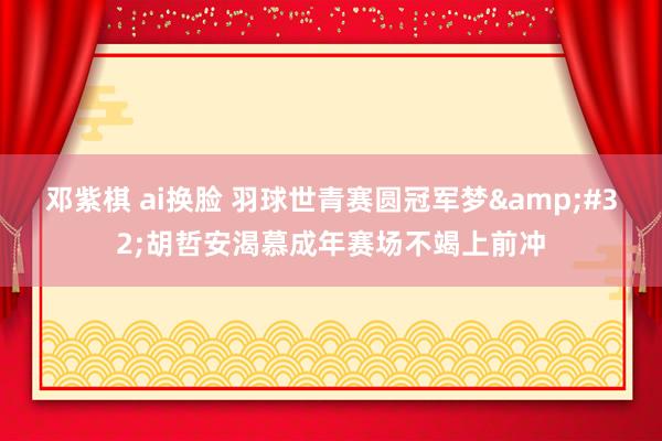 邓紫棋 ai换脸 羽球世青赛圆冠军梦&#32;胡哲安渴慕成年赛场不竭上前冲