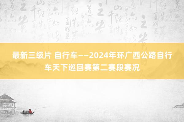 最新三级片 自行车——2024年环广西公路自行车天下巡回赛第二赛段赛况