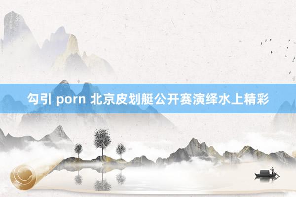 勾引 porn 北京皮划艇公开赛演绎水上精彩