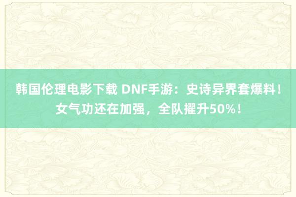 韩国伦理电影下载 DNF手游：史诗异界套爆料！女气功还在加强，全队擢升50%！