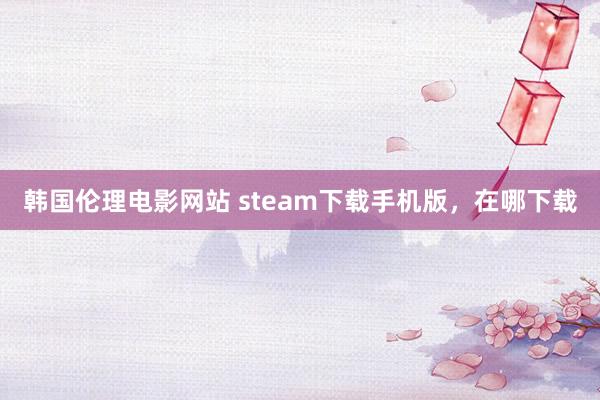 韩国伦理电影网站 steam下载手机版，在哪下载