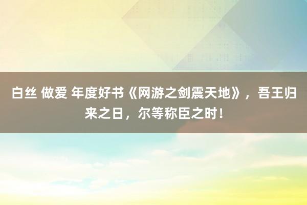 白丝 做爱 年度好书《网游之剑震天地》，吾王归来之日，尔等称臣之时！