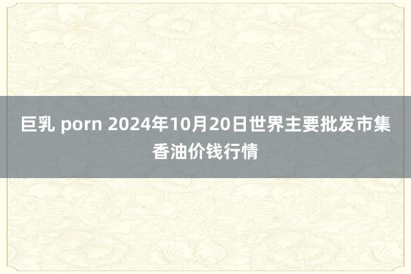 巨乳 porn 2024年10月20日世界主要批发市集香油价钱行情