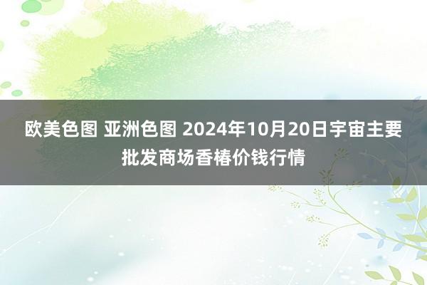 欧美色图 亚洲色图 2024年10月20日宇宙主要批发商场香椿价钱行情