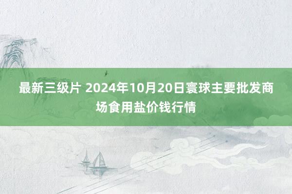 最新三级片 2024年10月20日寰球主要批发商场食用盐价钱行情