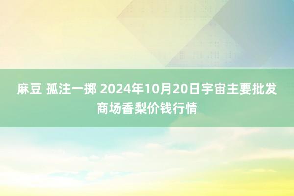 麻豆 孤注一掷 2024年10月20日宇宙主要批发商场香梨价钱行情