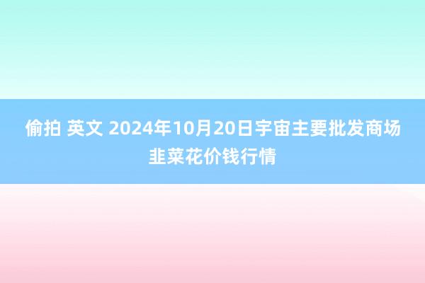 偷拍 英文 2024年10月20日宇宙主要批发商场韭菜花价钱行情