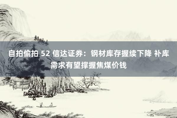 自拍偷拍 52 信达证券：钢材库存握续下降 补库需求有望撑握焦煤价钱