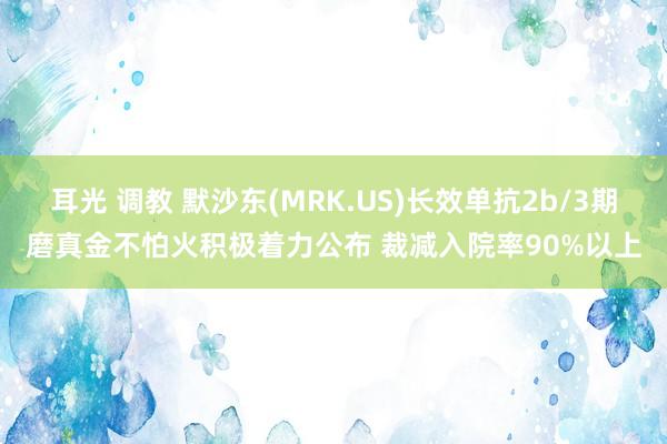 耳光 调教 默沙东(MRK.US)长效单抗2b/3期磨真金不怕火积极着力公布 裁减入院率90%以上